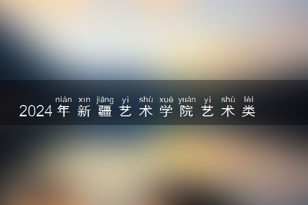 2024年新疆艺术学院艺术类专业有哪些
