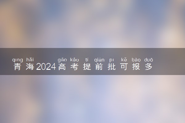 青海2024高考提前批可报多少个志愿 能填几个大学和专业