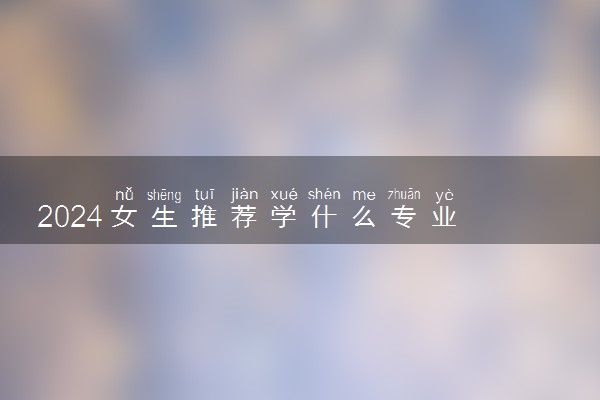 2024女生推荐学什么专业 哪些专业前景好