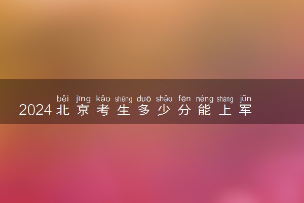 2024北京考生多少分能上军校 各军校在北京录取分数线