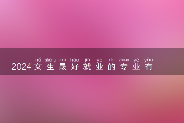 2024女生最好就业的专业有哪些 什么专业吃香