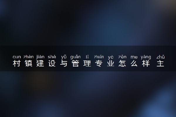 村镇建设与管理专业怎么样 主要学什么课程