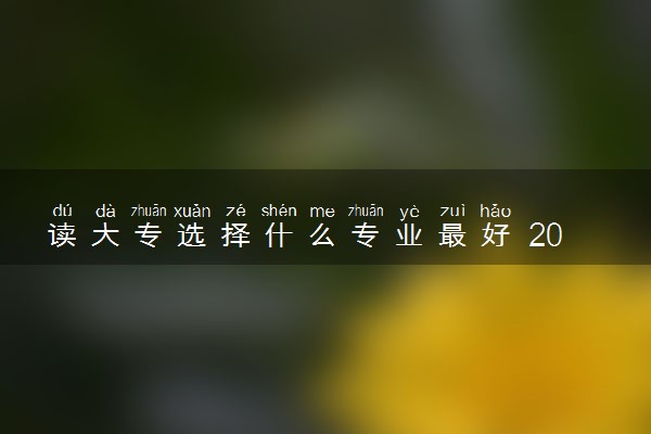 读大专选择什么专业最好 2024热门专业推荐
