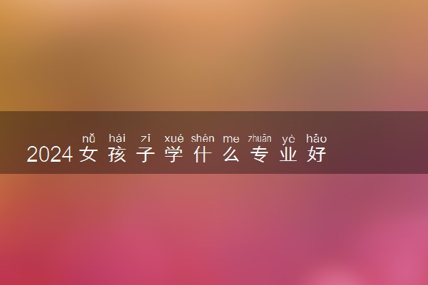 2024女孩子学什么专业好 哪些专业吃香