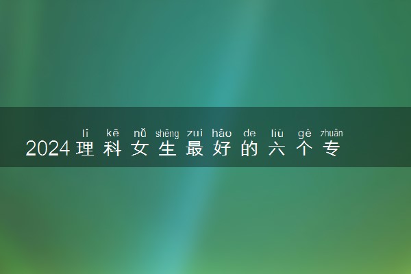 2024理科女生最好的六个专业 什么专业就业率高