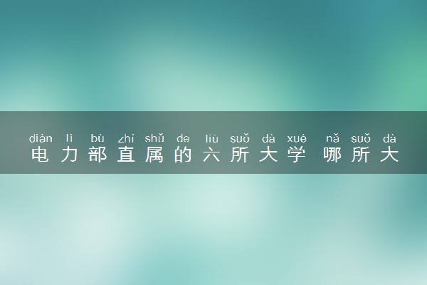 电力部直属的六所大学 哪所大学实力强