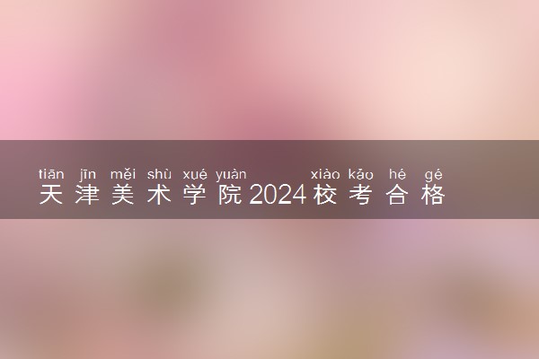 天津美术学院2024校考合格分数线公布 各专业分数线汇总
