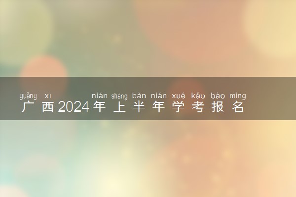 广西2024年上半年学考报名及考试时间安排 哪天报考