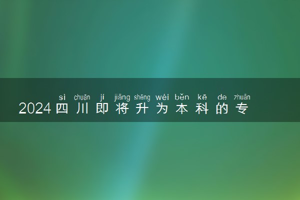 2024四川即将升为本科的专科院校 哪所院校升本