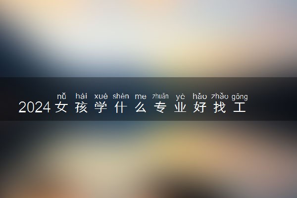 2024女孩学什么专业好找工作 哪些专业前景好