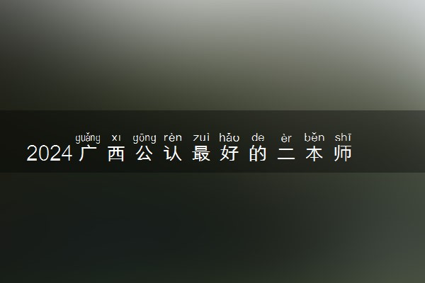 2024广西公认最好的二本师范大学 值得上的师范院校