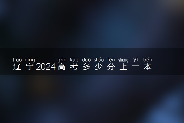 辽宁2024高考多少分上一本和二本 分数线高吗