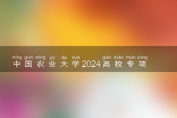 中国农业大学2024高校专项计划报名时间 几号截止