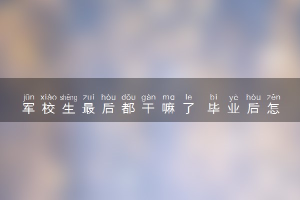 军校生最后都干嘛了 毕业后怎么分配