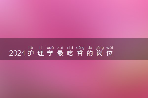 2024护理学最吃香的岗位 最好的出路是什么