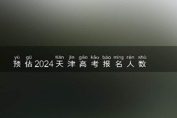 预估2024天津高考报名人数 报考人数预测