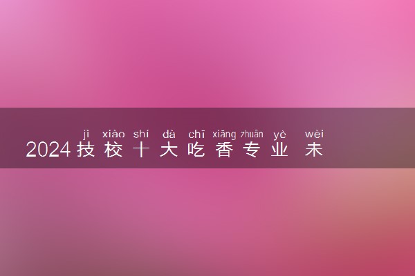 2024技校十大吃香专业 未来最火专业推荐