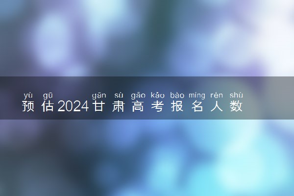 预估2024甘肃高考报名人数 报考人数预测