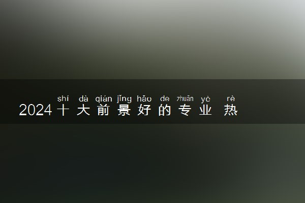 2024十大前景好的专业 热门专业推荐