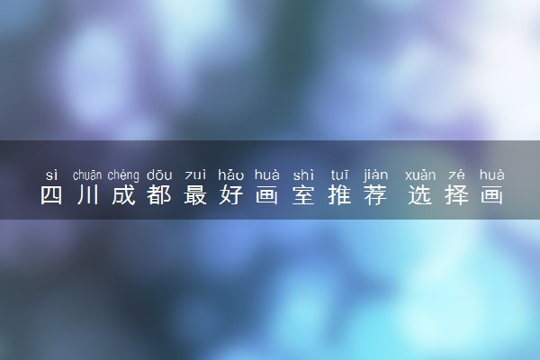 四川成都最好画室推荐 选择画室时要考察什么