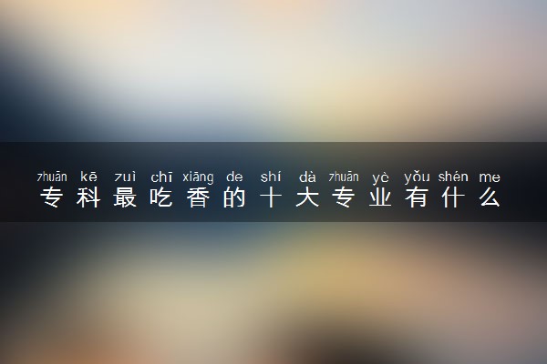 专科最吃香的十大专业有什么 目前大专最热门有哪些