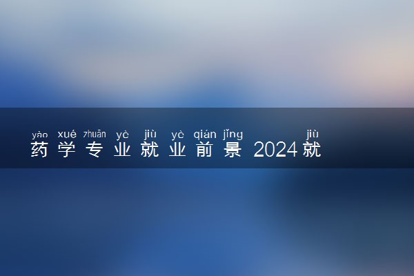 药学专业就业前景 2024就业方向有什么