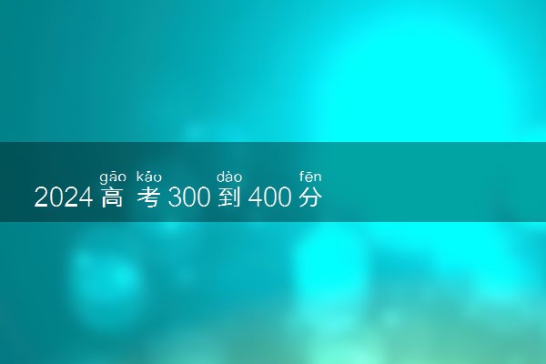 2024高考300到400分能上什么大学 值得报考的好大学推荐