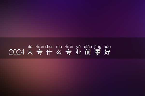 2024大专什么专业前景好 最吃香的有哪些