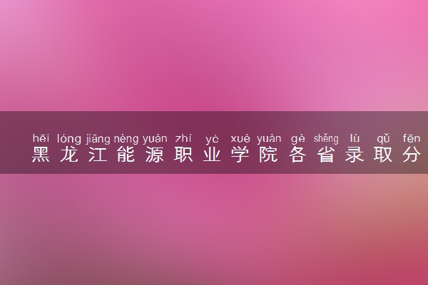 黑龙江能源职业学院各省录取分数线及位次 投档最低分是多少(2024年高考参考)