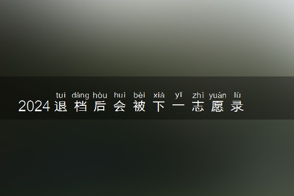 2024退档后会被下一志愿录取吗 退档后怎么办