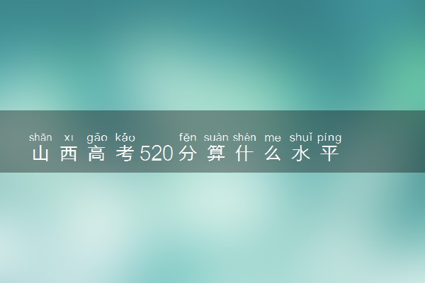 山西高考520分算什么水平 2024能上哪些大学