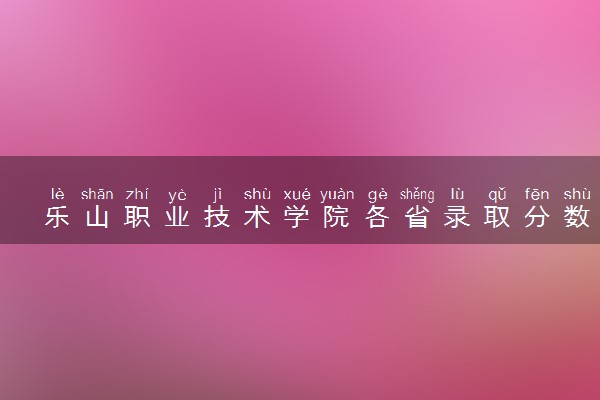 乐山职业技术学院各省录取分数线及位次 投档最低分是多少(2024年高考参考)