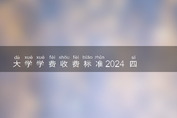 大学学费收费标准2024 四年要花费多少钱
