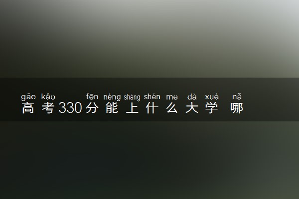 高考330分能上什么大学 哪些院校值得推荐