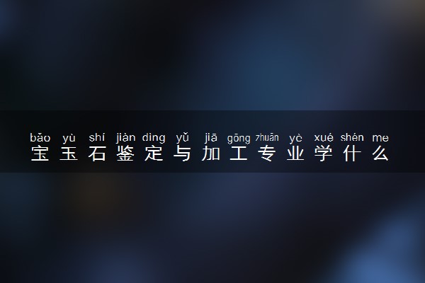 宝玉石鉴定与加工专业学什么 就业前景怎么样