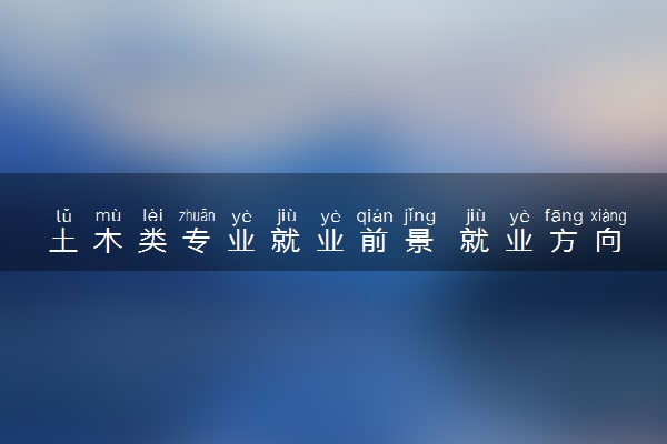 土木类专业就业前景 就业方向有哪些