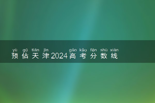 预估天津2024高考分数线 各批次分数线预测