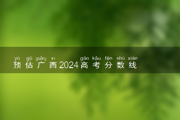 预估广西2024高考分数线 各批次分数线预测