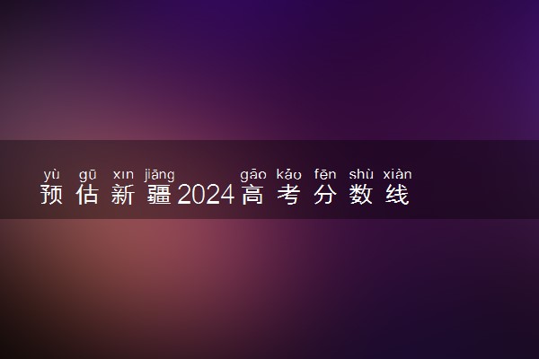 预估新疆2024高考分数线 各批次分数线预测