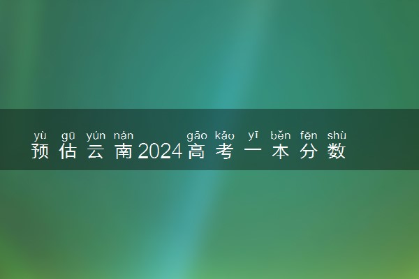 预估云南2024高考一本分数线 一本录取分数线预测多少分