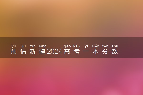 预估新疆2024高考一本分数线 一本录取分数线预测多少分