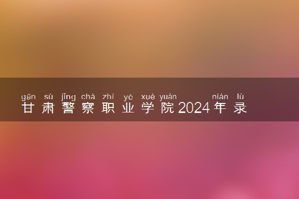 甘肃警察职业学院2024年录取分数线 各专业录取最低分及位次