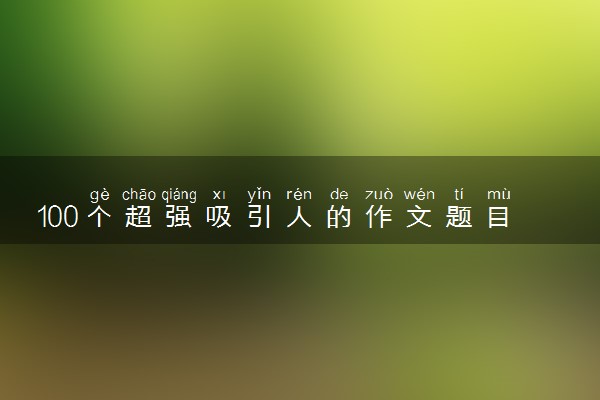 100个超强吸引人的作文题目 学霸爱用的高考神仙标题