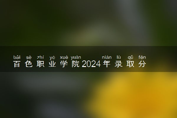 百色职业学院2024年录取分数线 各专业录取最低分及位次