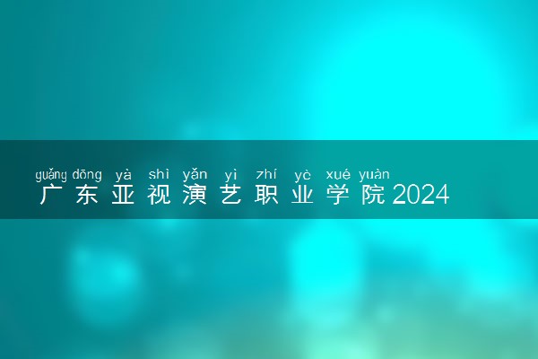 广东亚视演艺职业学院2024年录取分数线 各专业录取最低分及位次