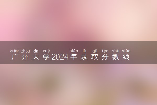广州大学2024年录取分数线 各专业录取最低分及位次