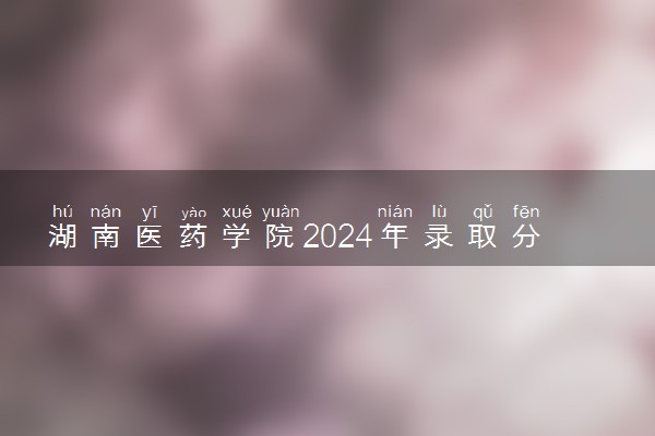 湖南医药学院2024年录取分数线 各专业录取最低分及位次
