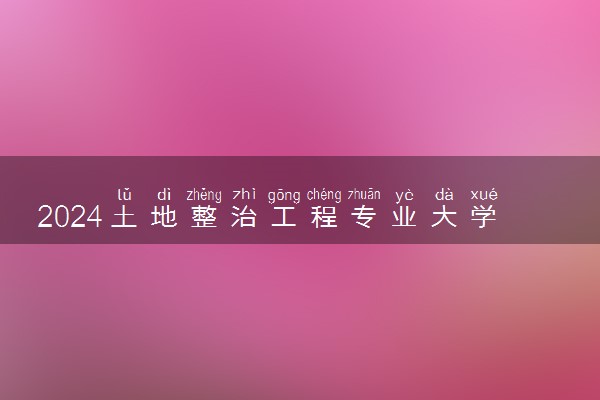 2024土地整治工程专业大学全国排名及录取最低分数线