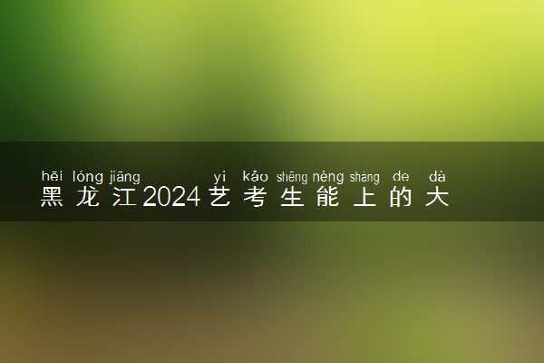 黑龙江2024艺考生能上的大学有哪些 可以报考的院校名单