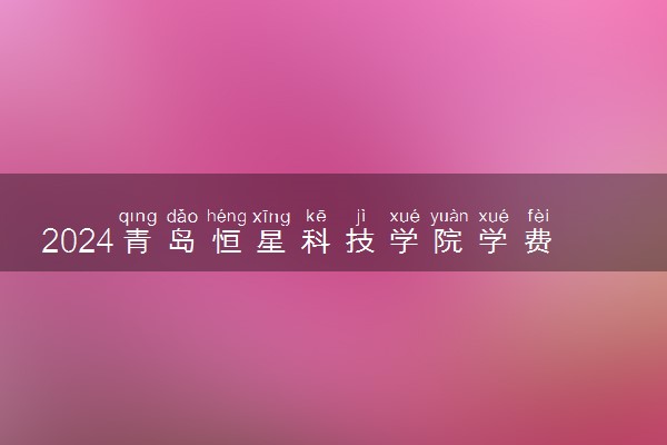 2024青岛恒星科技学院学费多少钱一年 各专业收费标准